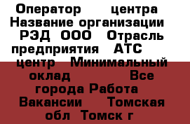 Оператор Call-центра › Название организации ­ РЭД, ООО › Отрасль предприятия ­ АТС, call-центр › Минимальный оклад ­ 45 000 - Все города Работа » Вакансии   . Томская обл.,Томск г.